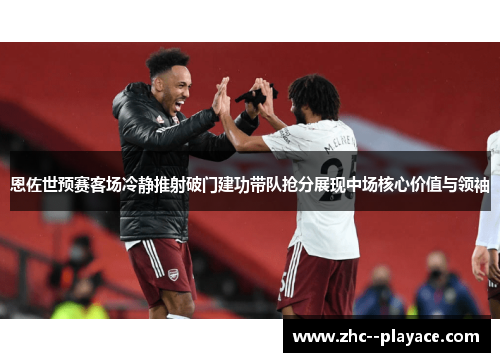 恩佐世预赛客场冷静推射破门建功带队抢分展现中场核心价值与领袖