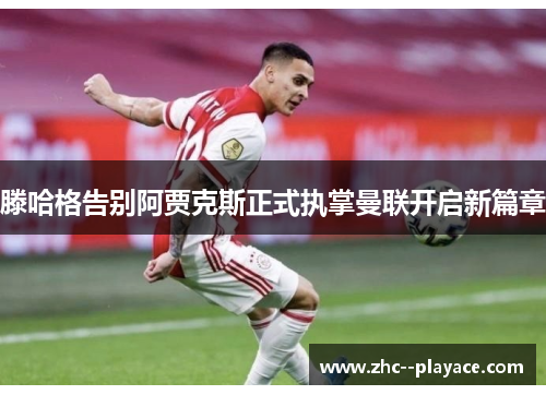 滕哈格告别阿贾克斯正式执掌曼联开启新篇章