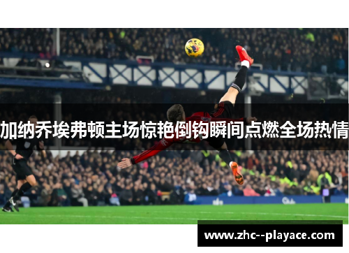 加纳乔埃弗顿主场惊艳倒钩瞬间点燃全场热情 加纳乔埃弗顿主场惊艳倒钩瞬间点燃全场热情