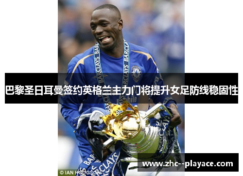 巴黎圣日耳曼签约英格兰主力门将提升女足防线稳固性