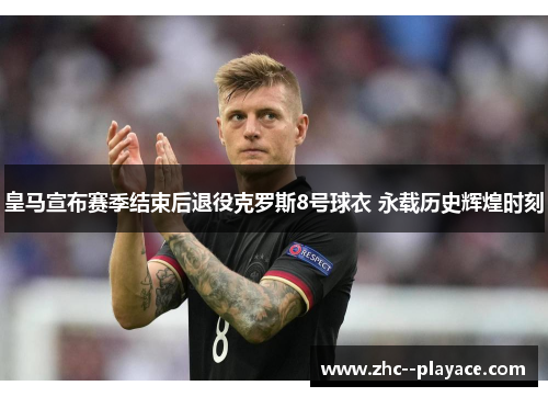 皇马宣布赛季结束后退役克罗斯8号球衣 永载历史辉煌时刻