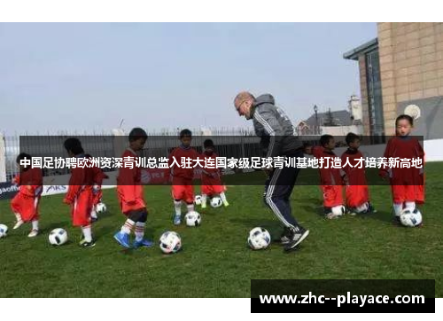 中国足协聘欧洲资深青训总监入驻大连国家级足球青训基地打造人才培养新高地