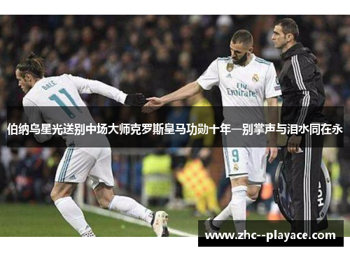伯纳乌星光送别中场大师克罗斯皇马功勋十年一别掌声与泪水同在永 伯纳乌星光送别中场大师克罗斯皇马功勋十年一别掌声与泪水同在永