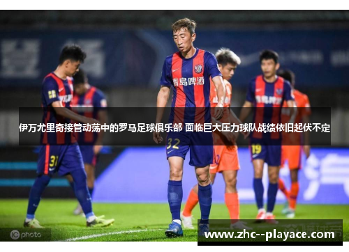 伊万尤里奇接管动荡中的罗马足球俱乐部 面临巨大压力球队战绩依旧起伏不定 伊万尤里奇接管动荡中的罗马足球俱乐部 面临巨大压力球队战绩依旧起伏不定