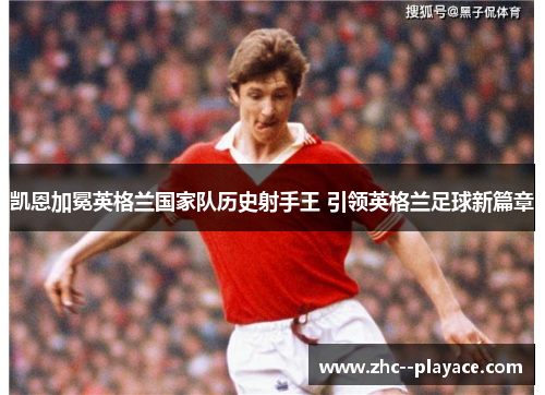 凯恩加冕英格兰国家队历史射手王 引领英格兰足球新篇章 凯恩加冕英格兰国家队历史射手王 引领英格兰足球新篇章